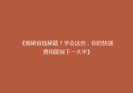 《揭秘省钱秘籍！学会这些，你的快递费用能省下一大半》