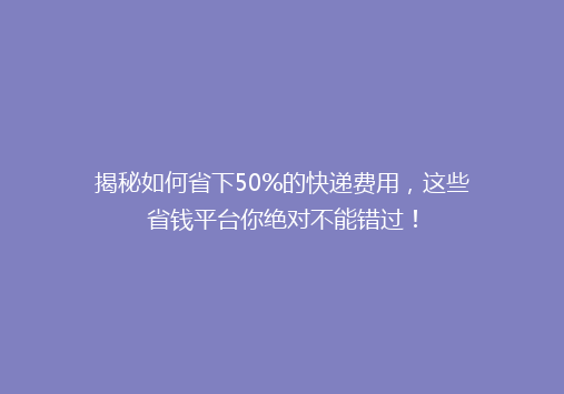 揭秘如何省下50%的快递费用，这些省钱平台你绝对不能错过！