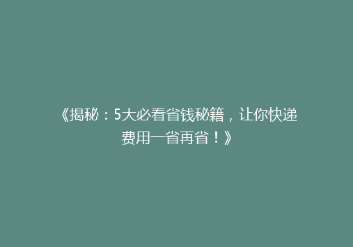 《揭秘：5大必看省钱秘籍，让你快递费用一省再省！》