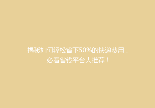 揭秘如何轻松省下50%的快递费用，必看省钱平台大推荐！