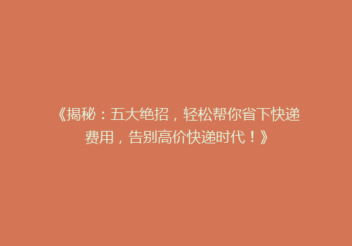 《揭秘：五大绝招，轻松帮你省下快递费用，告别高价快递时代！》