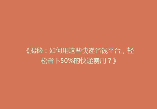 《揭秘：如何用这些快递省钱平台，轻松省下50%的快递费用？》