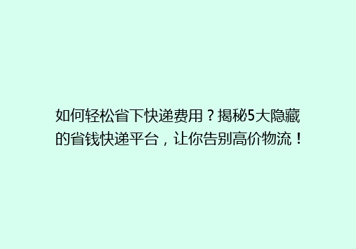 如何轻松省下快递费用？揭秘5大隐藏的省钱快递平台，让你告别高价物流！