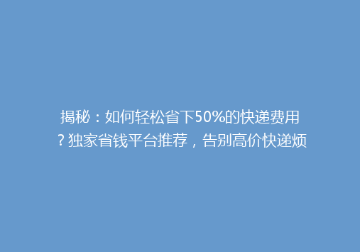 揭秘：如何轻松省下50%的快递费用？独家省钱平台推荐，告别高价快递烦恼！