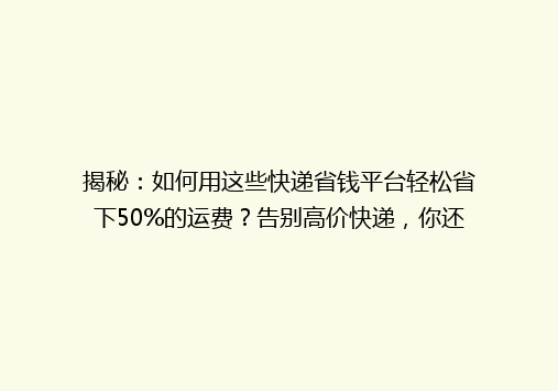 揭秘：如何用这些快递省钱平台轻松省下50%的运费？告别高价快递，你还在等什么？