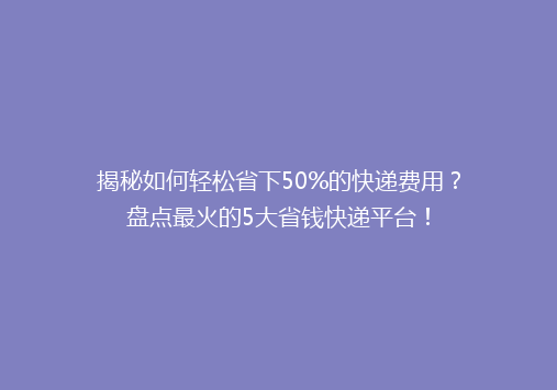 揭秘如何轻松省下50%的快递费用？盘点最火的5大省钱快递平台！