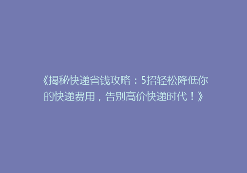 《揭秘快递省钱攻略：5招轻松降低你的快递费用，告别高价快递时代！》
