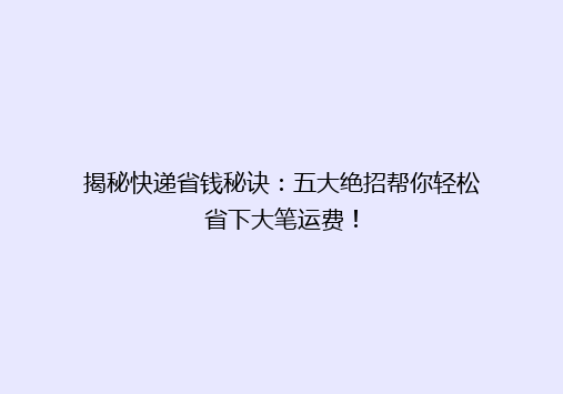 揭秘快递省钱秘诀：五大绝招帮你轻松省下大笔运费！