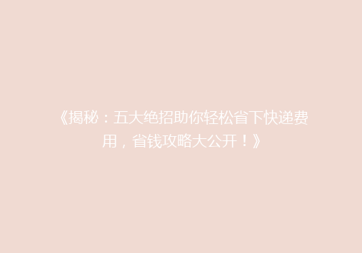 《揭秘：五大绝招助你轻松省下快递费用，省钱攻略大公开！》