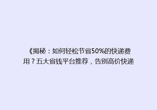 《揭秘：如何轻松节省50%的快递费用？五大省钱平台推荐，告别高价快递烦恼！》