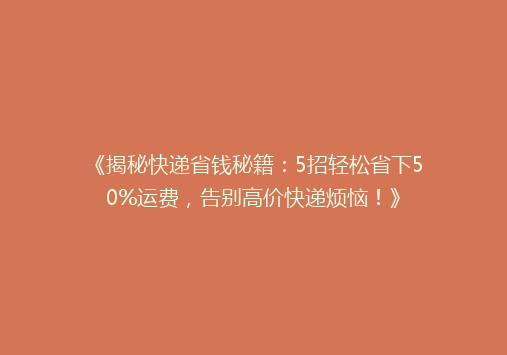 《揭秘快递省钱秘籍：5招轻松省下50%运费，告别高价快递烦恼！》