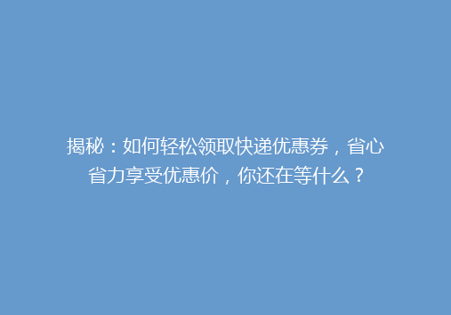 揭秘：如何轻松领取快递优惠券，省心省力享受优惠价，你还在等什么？
