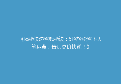 《揭秘快递省钱秘诀：5招轻松省下大笔运费，告别高价快递！》
