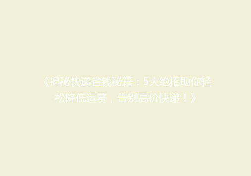 《揭秘快递省钱秘籍：5大绝招助你轻松降低运费，告别高价快递！》