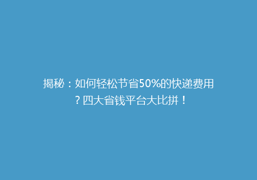 揭秘：如何轻松节省50%的快递费用？四大省钱平台大比拼！