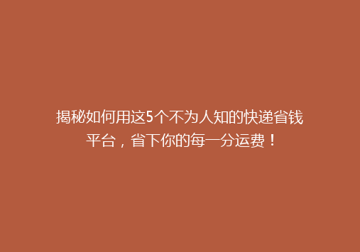 揭秘如何用这5个不为人知的快递省钱平台，省下你的每一分运费！