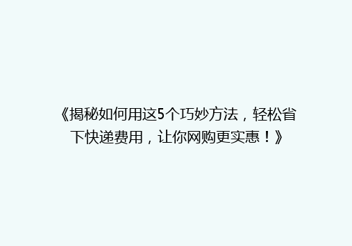 《揭秘如何用这5个巧妙方法，轻松省下快递费用，让你网购更实惠！》