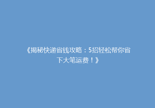 《揭秘快递省钱攻略：5招轻松帮你省下大笔运费！》