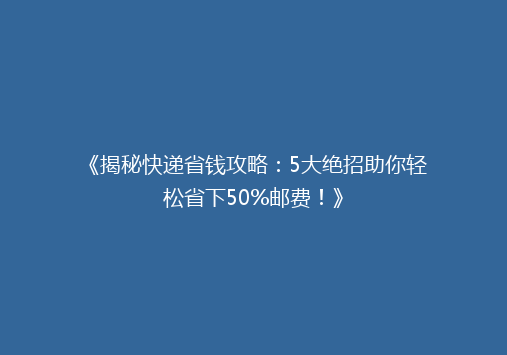 《揭秘快递省钱攻略：5大绝招助你轻松省下50%邮费！》