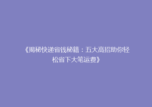 《揭秘快递省钱秘籍：五大高招助你轻松省下大笔运费》