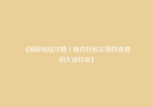 《揭秘省钱攻略！教你轻松实现快递费用大省特省》