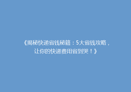《揭秘快递省钱秘籍：5大省钱攻略，让你的快递费用省到哭！》
