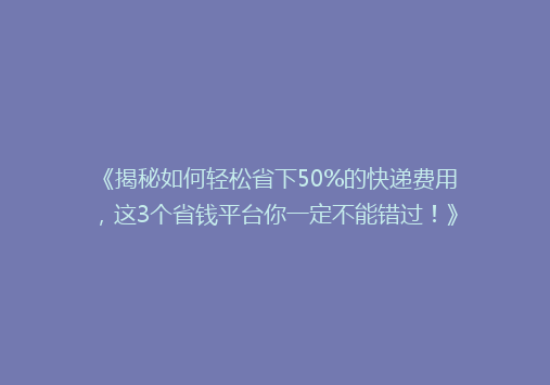 《揭秘如何轻松省下50%的快递费用，这3个省钱平台你一定不能错过！》