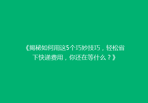 《揭秘如何用这5个巧妙技巧，轻松省下快递费用，你还在等什么？》
