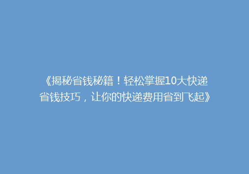 《揭秘省钱秘籍！轻松掌握10大快递省钱技巧，让你的快递费用省到飞起》