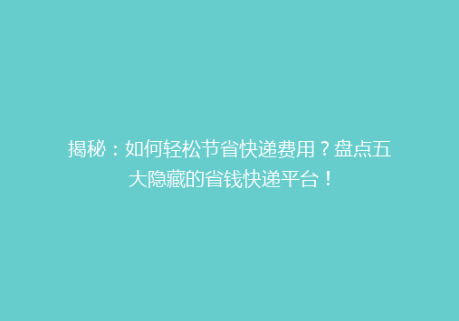 揭秘：如何轻松节省快递费用？盘点五大隐藏的省钱快递平台！