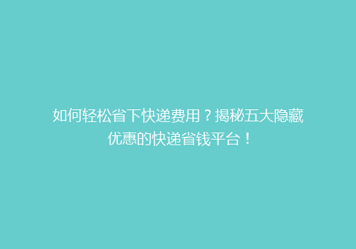 如何轻松省下快递费用？揭秘五大隐藏优惠的快递省钱平台！