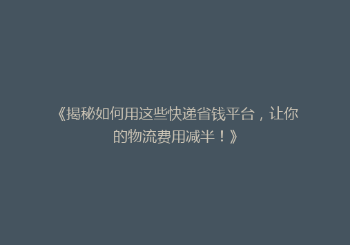 《揭秘如何用这些快递省钱平台，让你的物流费用减半！》