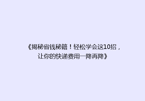 《揭秘省钱秘籍！轻松学会这10招，让你的快递费用一降再降》