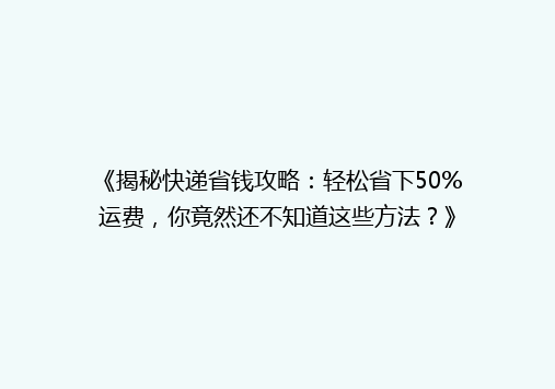 《揭秘快递省钱攻略：轻松省下50%运费，你竟然还不知道这些方法？》