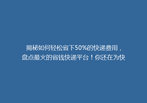 揭秘如何轻松省下50%的快递费用，盘点最火的省钱快递平台！你还在为快递费发愁吗？