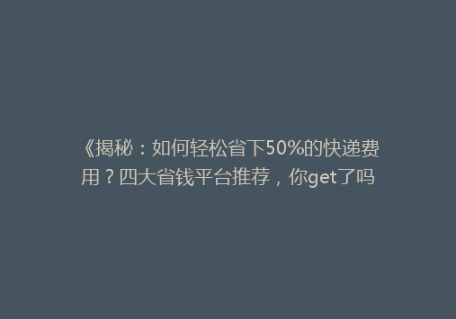 《揭秘：如何轻松省下50%的快递费用？四大省钱平台推荐，你get了吗？》