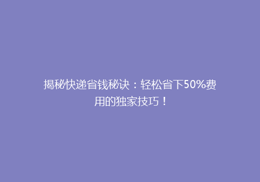 揭秘快递省钱秘诀：轻松省下50%费用的独家技巧！