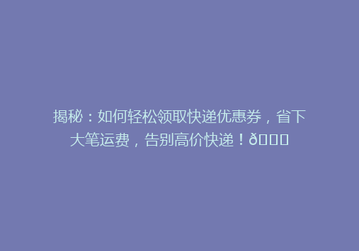 揭秘：如何轻松领取快递优惠券，省下大笔运费，告别高价快递！🎉
