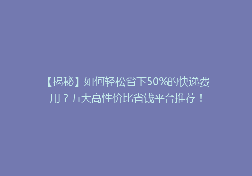 【揭秘】如何轻松省下50%的快递费用？五大高性价比省钱平台推荐！