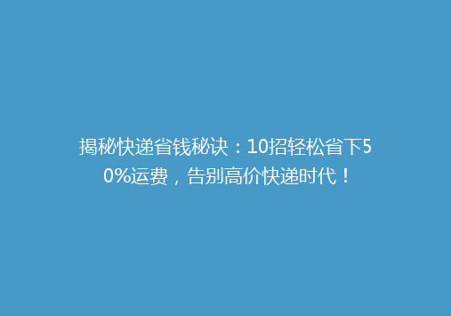 揭秘快递省钱秘诀：10招轻松省下50%运费，告别高价快递时代！