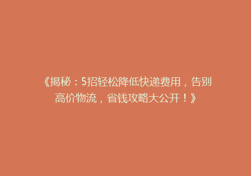 《揭秘：5招轻松降低快递费用，告别高价物流，省钱攻略大公开！》