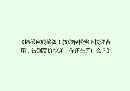 《揭秘省钱秘籍！教你轻松省下快递费用，告别高价快递，你还在等什么？》
