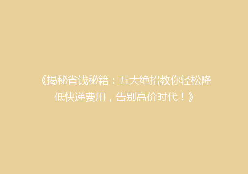 《揭秘省钱秘籍：五大绝招教你轻松降低快递费用，告别高价时代！》