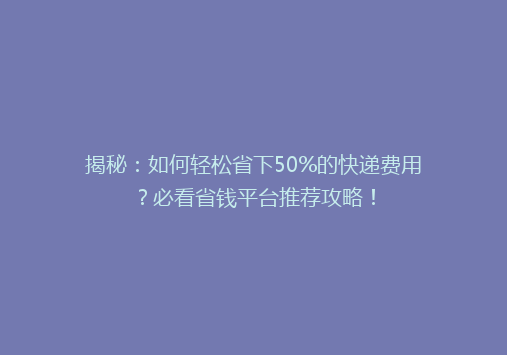 揭秘：如何轻松省下50%的快递费用？必看省钱平台推荐攻略！