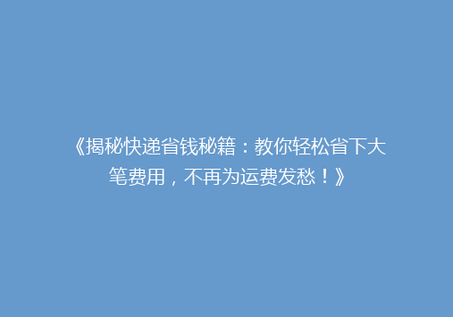 《揭秘快递省钱秘籍：教你轻松省下大笔费用，不再为运费发愁！》