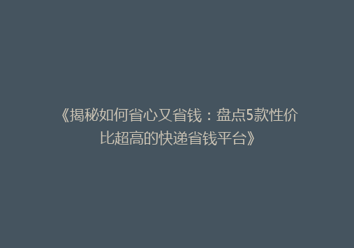 《揭秘如何省心又省钱：盘点5款性价比超高的快递省钱平台》