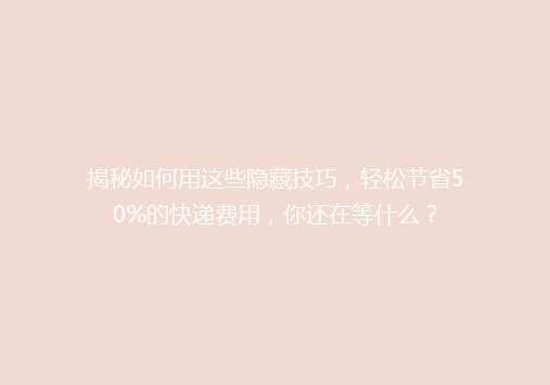 揭秘如何用这些隐藏技巧，轻松节省50%的快递费用，你还在等什么？