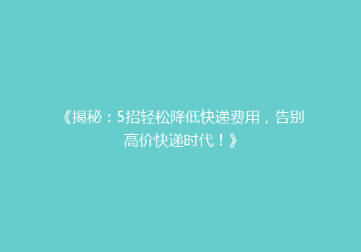 《揭秘：5招轻松降低快递费用，告别高价快递时代！》