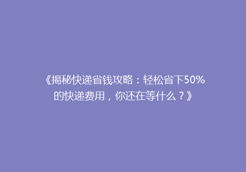 《揭秘快递省钱攻略：轻松省下50%的快递费用，你还在等什么？》