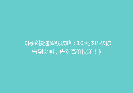 《揭秘快递省钱攻略：10大技巧帮你省到尖叫，告别高价快递！》